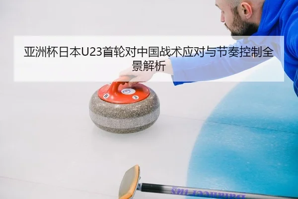 亚洲杯日本U23首轮对中国战术应对与节奏控制全景解析